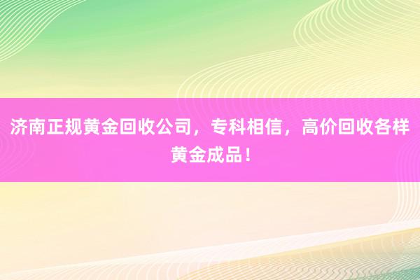 济南正规黄金回收公司，专科相信，高价回收各样黄金成品！